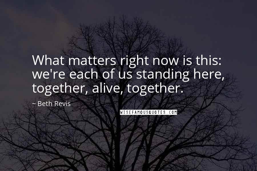 Beth Revis Quotes: What matters right now is this: we're each of us standing here, together, alive, together.