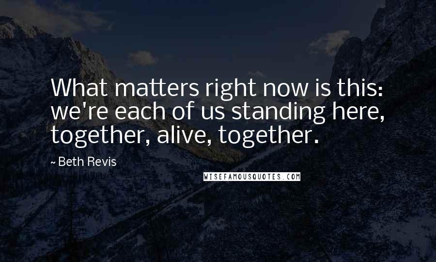 Beth Revis Quotes: What matters right now is this: we're each of us standing here, together, alive, together.