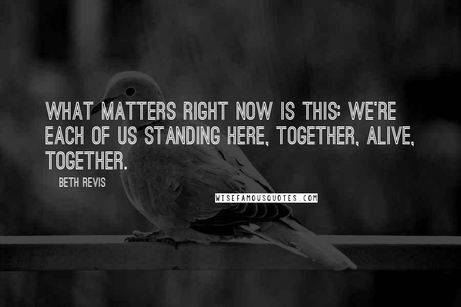 Beth Revis Quotes: What matters right now is this: we're each of us standing here, together, alive, together.