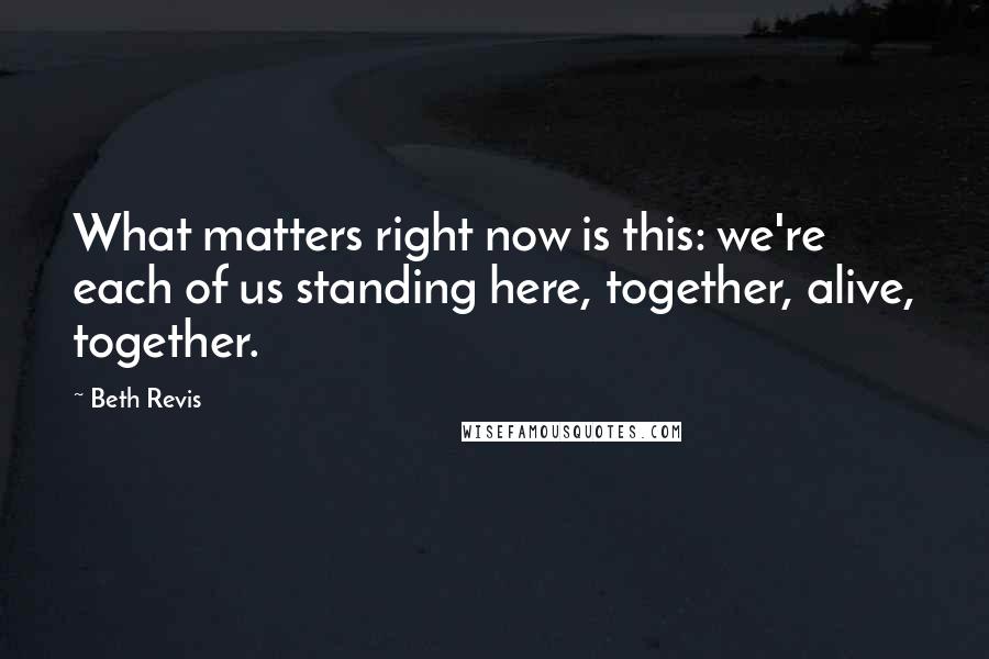 Beth Revis Quotes: What matters right now is this: we're each of us standing here, together, alive, together.