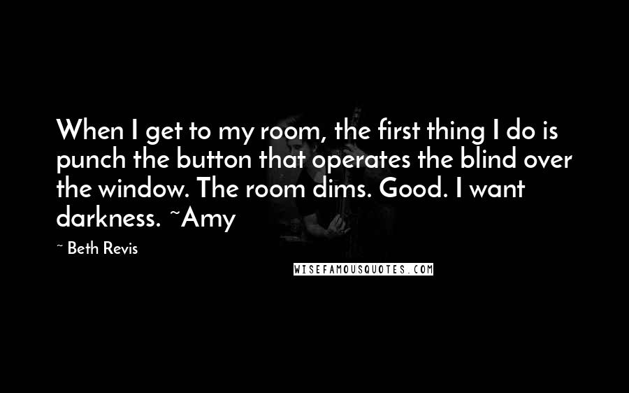 Beth Revis Quotes: When I get to my room, the first thing I do is punch the button that operates the blind over the window. The room dims. Good. I want darkness. ~Amy