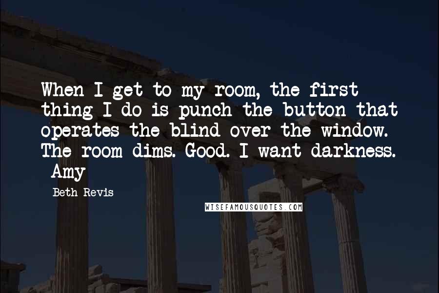 Beth Revis Quotes: When I get to my room, the first thing I do is punch the button that operates the blind over the window. The room dims. Good. I want darkness. ~Amy