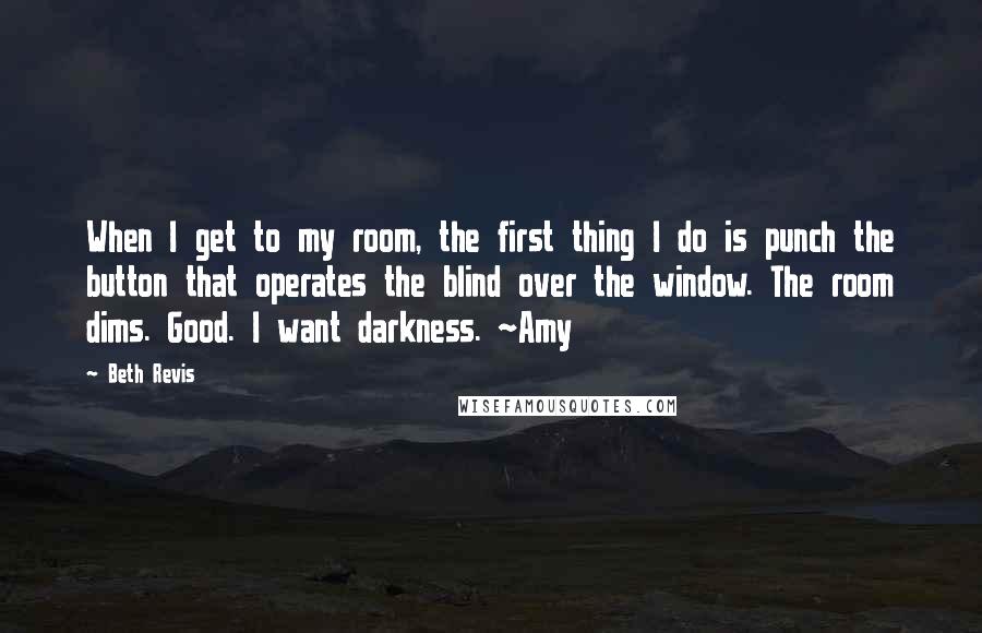 Beth Revis Quotes: When I get to my room, the first thing I do is punch the button that operates the blind over the window. The room dims. Good. I want darkness. ~Amy