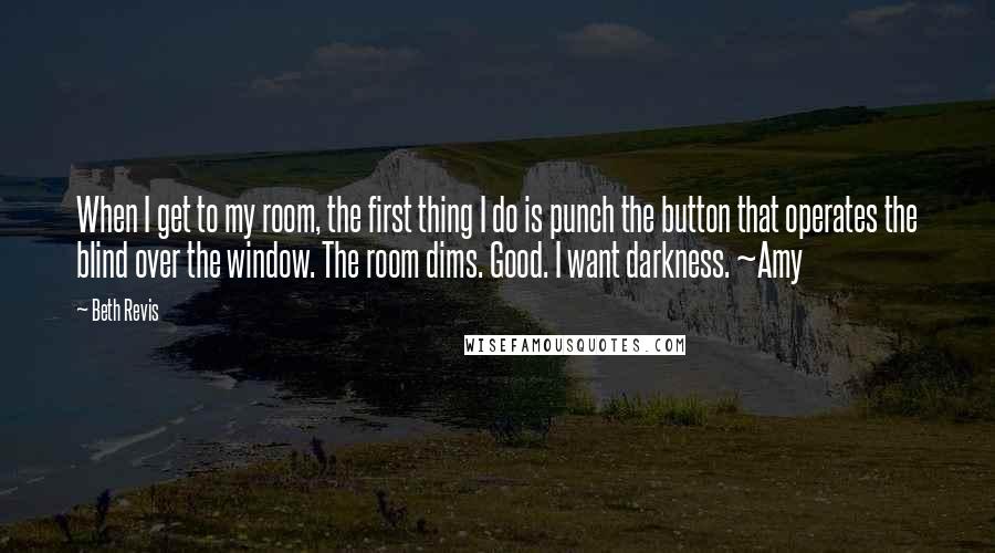 Beth Revis Quotes: When I get to my room, the first thing I do is punch the button that operates the blind over the window. The room dims. Good. I want darkness. ~Amy
