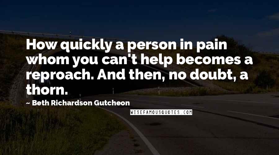 Beth Richardson Gutcheon Quotes: How quickly a person in pain whom you can't help becomes a reproach. And then, no doubt, a thorn.