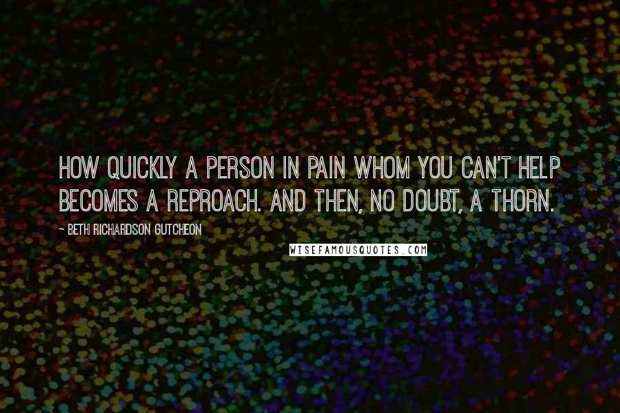 Beth Richardson Gutcheon Quotes: How quickly a person in pain whom you can't help becomes a reproach. And then, no doubt, a thorn.