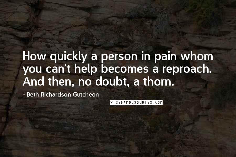 Beth Richardson Gutcheon Quotes: How quickly a person in pain whom you can't help becomes a reproach. And then, no doubt, a thorn.