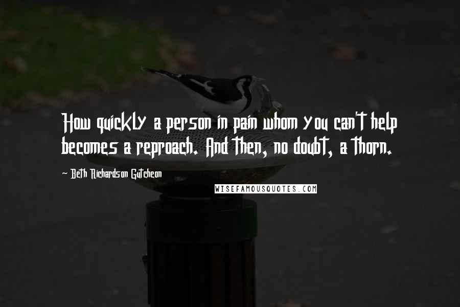 Beth Richardson Gutcheon Quotes: How quickly a person in pain whom you can't help becomes a reproach. And then, no doubt, a thorn.