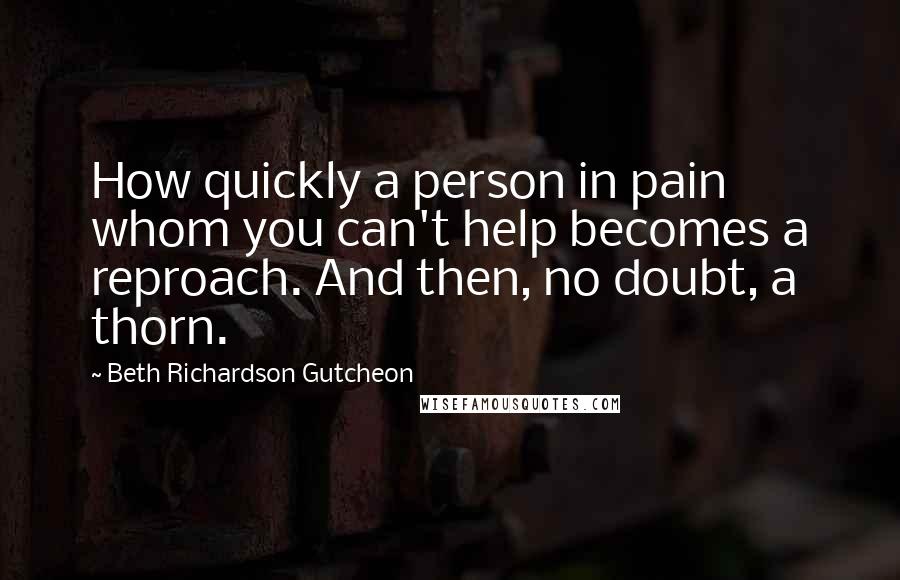 Beth Richardson Gutcheon Quotes: How quickly a person in pain whom you can't help becomes a reproach. And then, no doubt, a thorn.