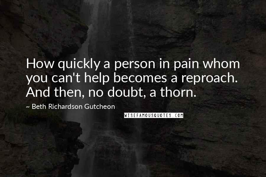 Beth Richardson Gutcheon Quotes: How quickly a person in pain whom you can't help becomes a reproach. And then, no doubt, a thorn.