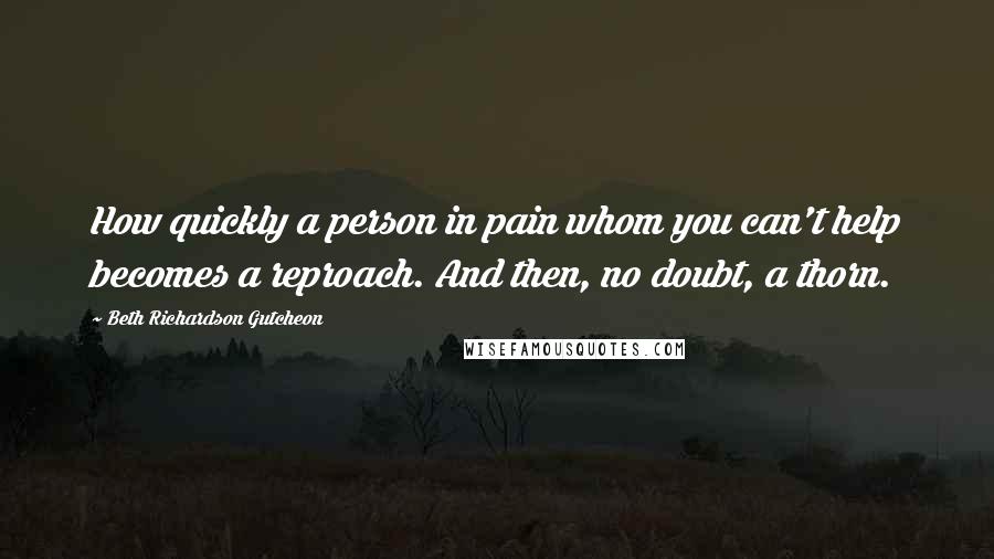 Beth Richardson Gutcheon Quotes: How quickly a person in pain whom you can't help becomes a reproach. And then, no doubt, a thorn.