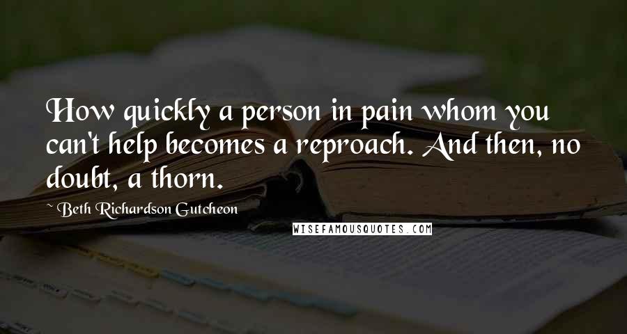 Beth Richardson Gutcheon Quotes: How quickly a person in pain whom you can't help becomes a reproach. And then, no doubt, a thorn.