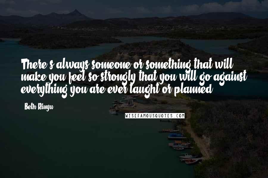 Beth Rinyu Quotes: There's always someone or something that will make you feel so strongly that you will go against everything you are ever taught or planned.