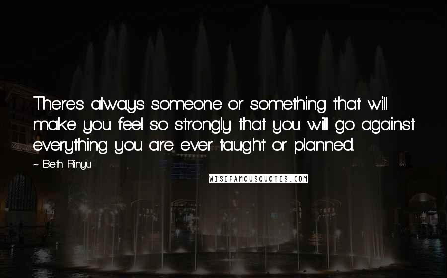 Beth Rinyu Quotes: There's always someone or something that will make you feel so strongly that you will go against everything you are ever taught or planned.