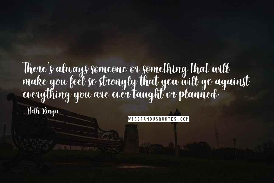 Beth Rinyu Quotes: There's always someone or something that will make you feel so strongly that you will go against everything you are ever taught or planned.