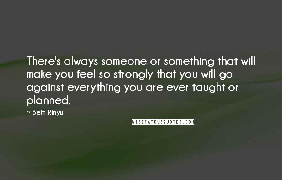 Beth Rinyu Quotes: There's always someone or something that will make you feel so strongly that you will go against everything you are ever taught or planned.