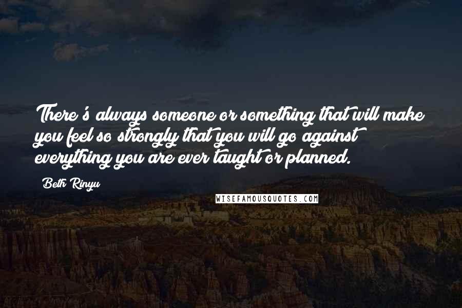 Beth Rinyu Quotes: There's always someone or something that will make you feel so strongly that you will go against everything you are ever taught or planned.