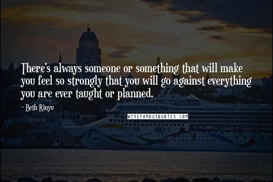 Beth Rinyu Quotes: There's always someone or something that will make you feel so strongly that you will go against everything you are ever taught or planned.