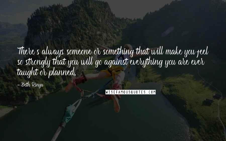 Beth Rinyu Quotes: There's always someone or something that will make you feel so strongly that you will go against everything you are ever taught or planned.