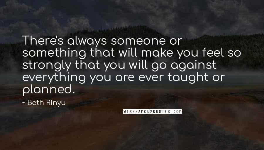 Beth Rinyu Quotes: There's always someone or something that will make you feel so strongly that you will go against everything you are ever taught or planned.