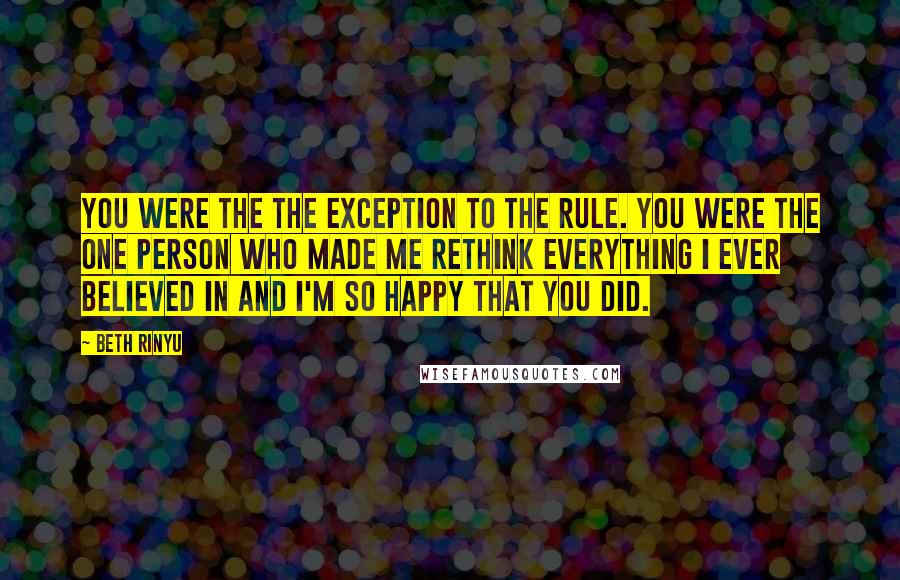 Beth Rinyu Quotes: You were the the exception to the rule. You were the one person who made me rethink everything I ever believed in and I'm so happy that you did.