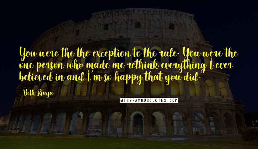Beth Rinyu Quotes: You were the the exception to the rule. You were the one person who made me rethink everything I ever believed in and I'm so happy that you did.