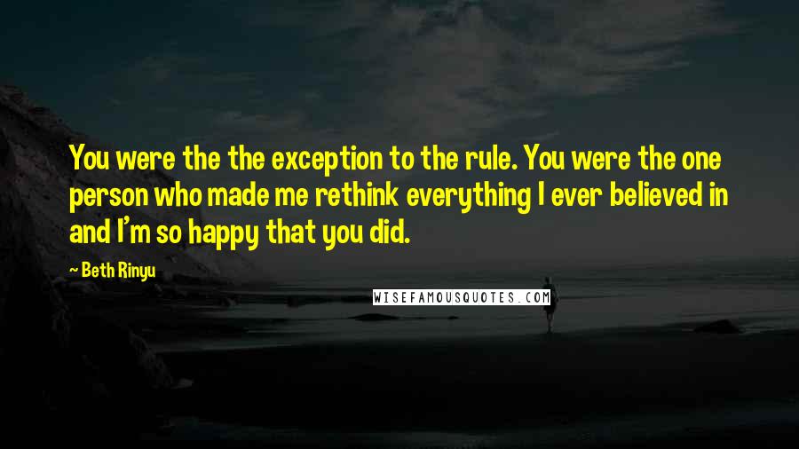 Beth Rinyu Quotes: You were the the exception to the rule. You were the one person who made me rethink everything I ever believed in and I'm so happy that you did.