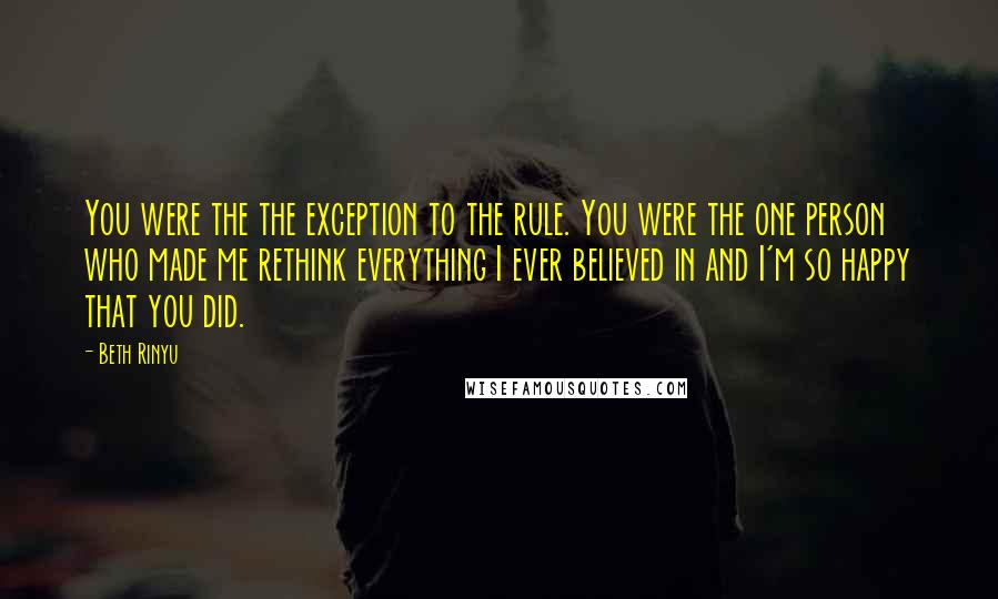 Beth Rinyu Quotes: You were the the exception to the rule. You were the one person who made me rethink everything I ever believed in and I'm so happy that you did.