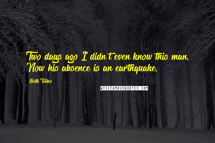 Beth Teliho Quotes: Two days ago I didn't even know this man. Now his absence is an earthquake.