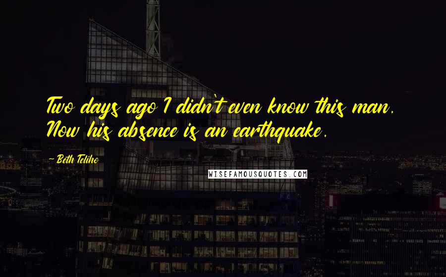 Beth Teliho Quotes: Two days ago I didn't even know this man. Now his absence is an earthquake.