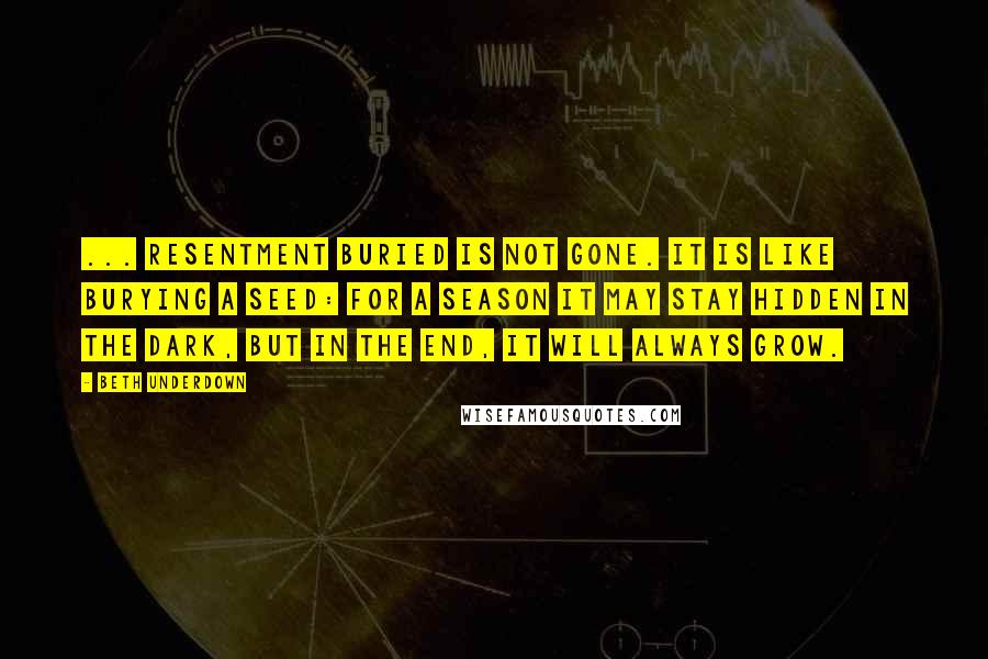 Beth Underdown Quotes: ... resentment buried is not gone. It is like burying a seed: for a season it may stay hidden in the dark, but in the end, it will always grow.