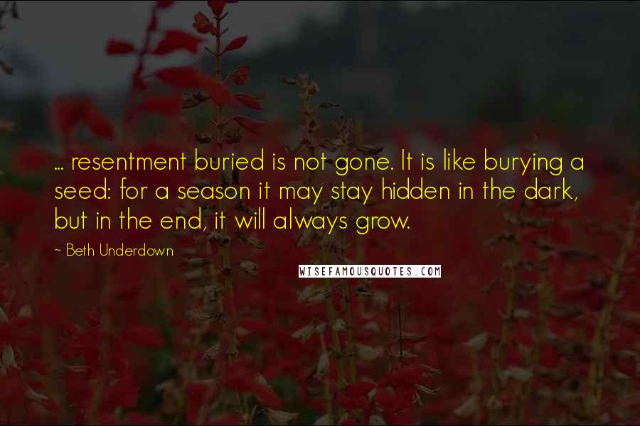 Beth Underdown Quotes: ... resentment buried is not gone. It is like burying a seed: for a season it may stay hidden in the dark, but in the end, it will always grow.