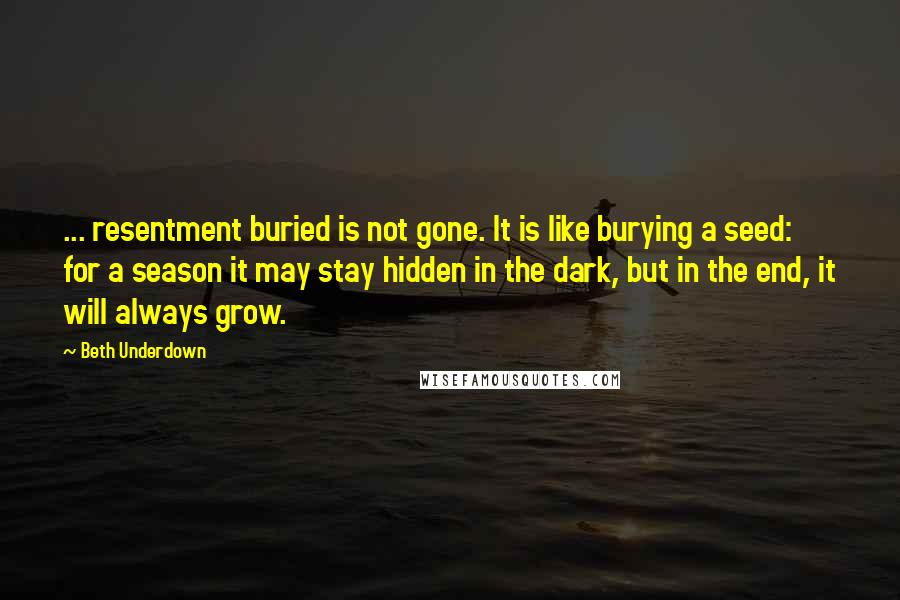 Beth Underdown Quotes: ... resentment buried is not gone. It is like burying a seed: for a season it may stay hidden in the dark, but in the end, it will always grow.