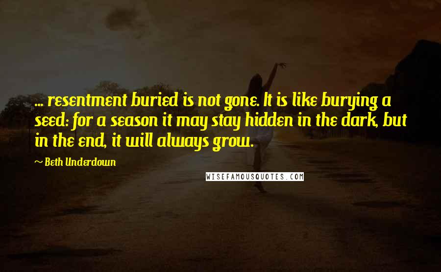 Beth Underdown Quotes: ... resentment buried is not gone. It is like burying a seed: for a season it may stay hidden in the dark, but in the end, it will always grow.