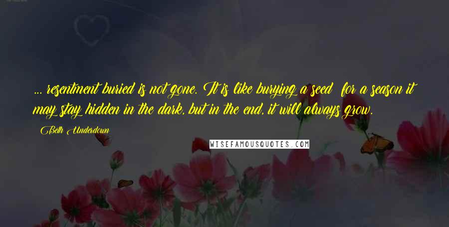 Beth Underdown Quotes: ... resentment buried is not gone. It is like burying a seed: for a season it may stay hidden in the dark, but in the end, it will always grow.