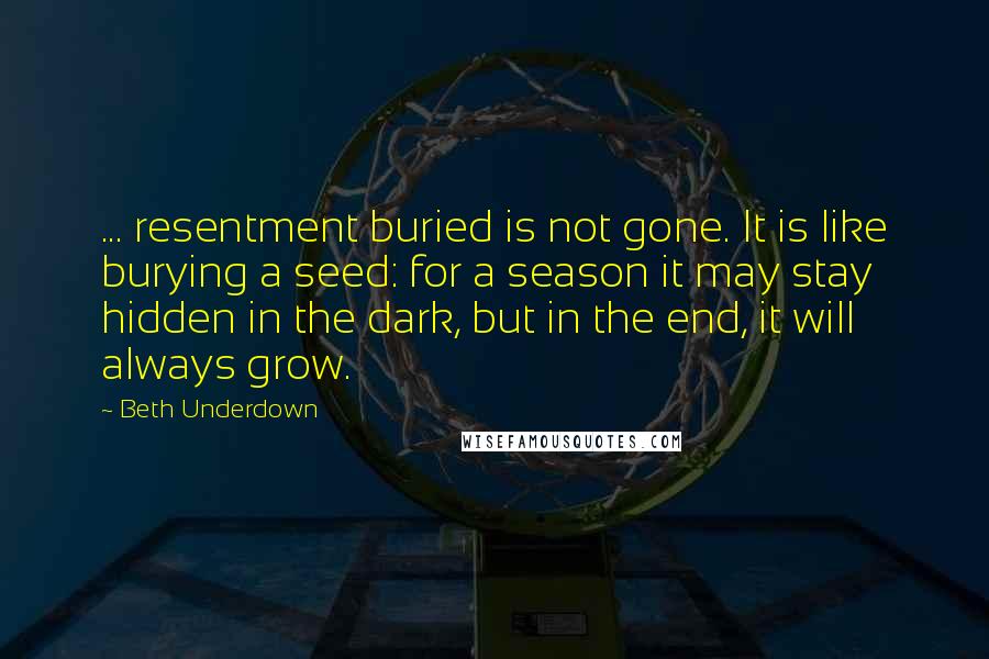 Beth Underdown Quotes: ... resentment buried is not gone. It is like burying a seed: for a season it may stay hidden in the dark, but in the end, it will always grow.
