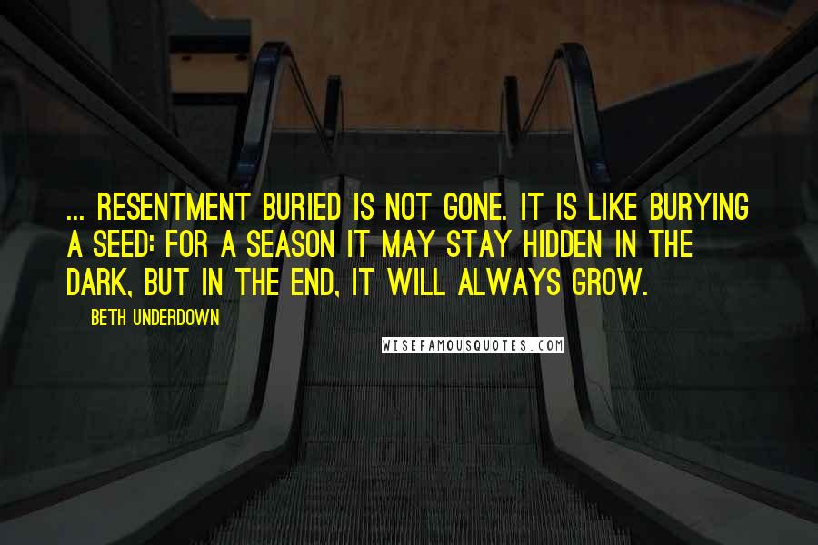 Beth Underdown Quotes: ... resentment buried is not gone. It is like burying a seed: for a season it may stay hidden in the dark, but in the end, it will always grow.