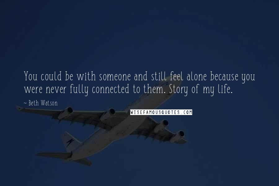 Beth Watson Quotes: You could be with someone and still feel alone because you were never fully connected to them. Story of my life.