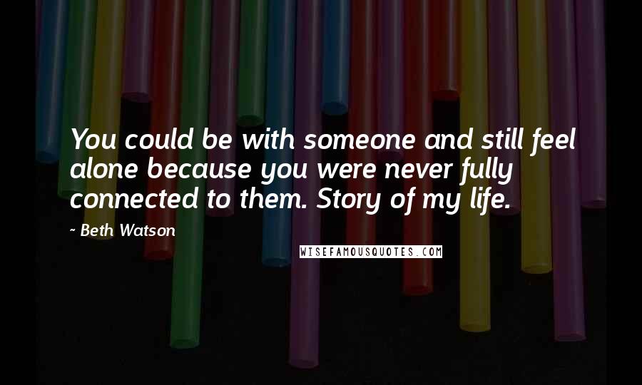 Beth Watson Quotes: You could be with someone and still feel alone because you were never fully connected to them. Story of my life.