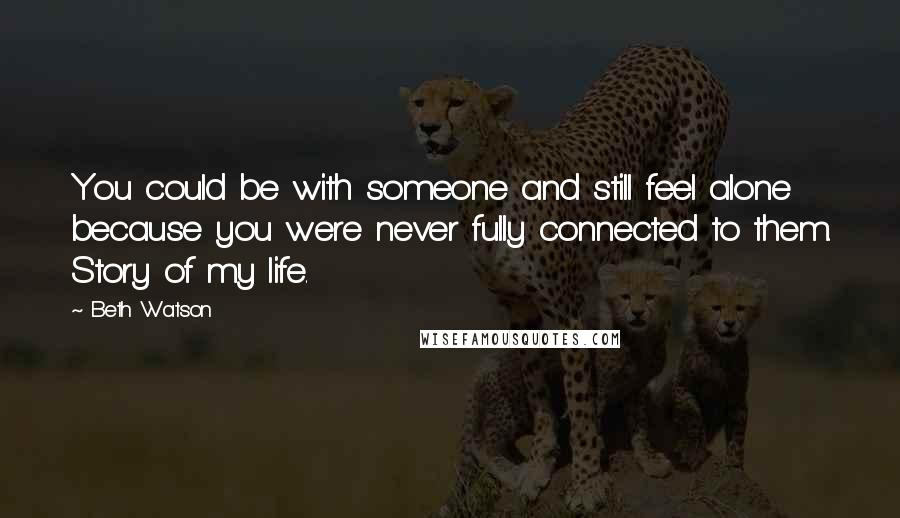 Beth Watson Quotes: You could be with someone and still feel alone because you were never fully connected to them. Story of my life.