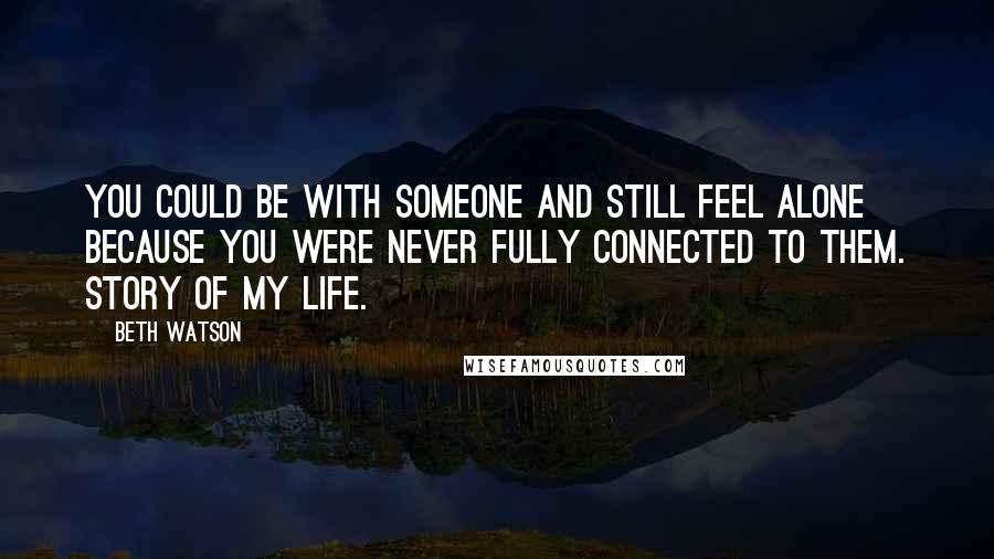 Beth Watson Quotes: You could be with someone and still feel alone because you were never fully connected to them. Story of my life.