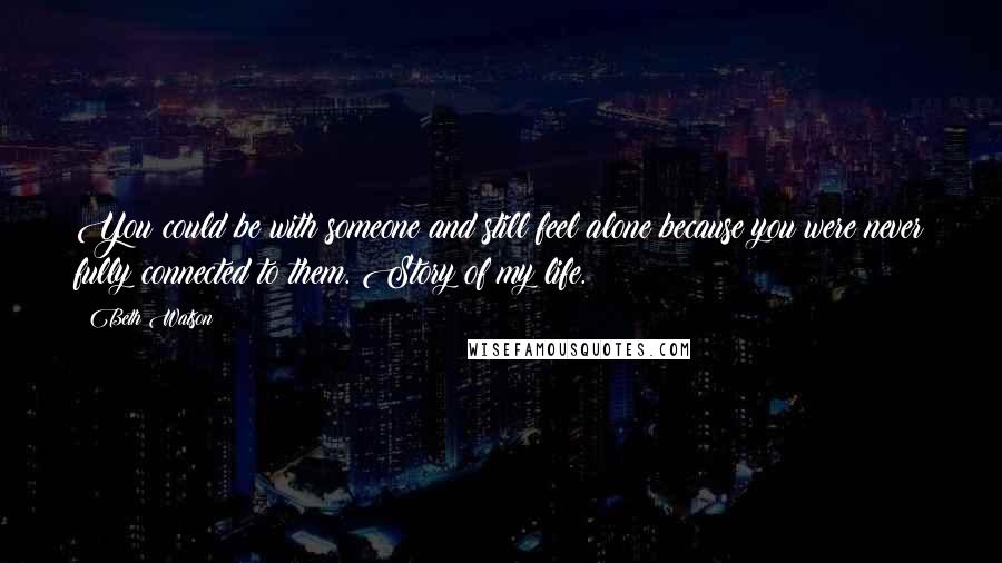 Beth Watson Quotes: You could be with someone and still feel alone because you were never fully connected to them. Story of my life.