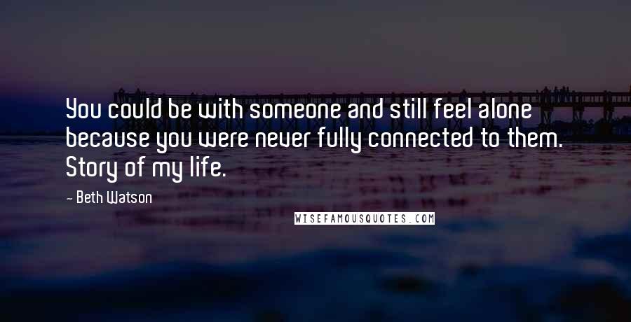 Beth Watson Quotes: You could be with someone and still feel alone because you were never fully connected to them. Story of my life.