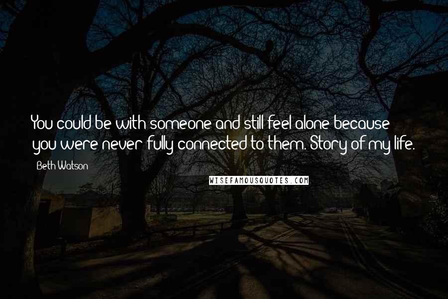 Beth Watson Quotes: You could be with someone and still feel alone because you were never fully connected to them. Story of my life.
