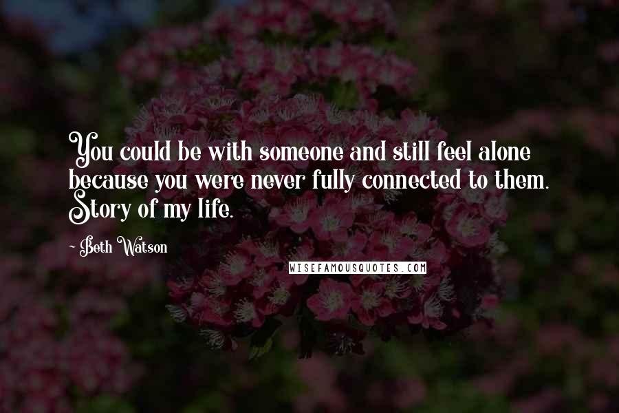 Beth Watson Quotes: You could be with someone and still feel alone because you were never fully connected to them. Story of my life.