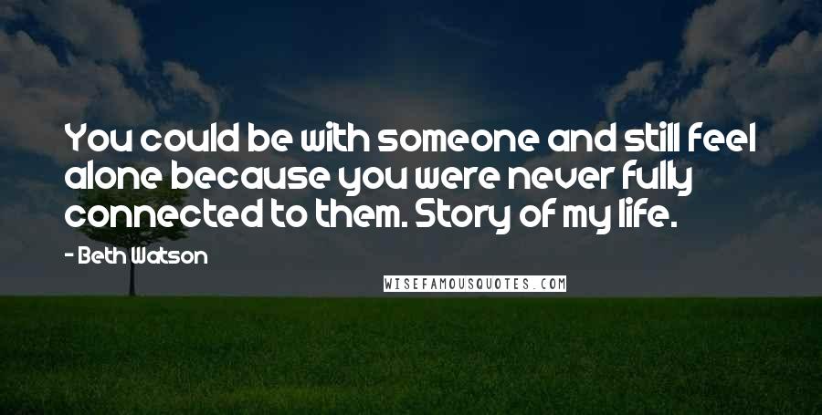 Beth Watson Quotes: You could be with someone and still feel alone because you were never fully connected to them. Story of my life.