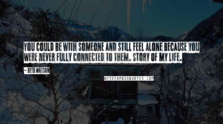 Beth Watson Quotes: You could be with someone and still feel alone because you were never fully connected to them. Story of my life.
