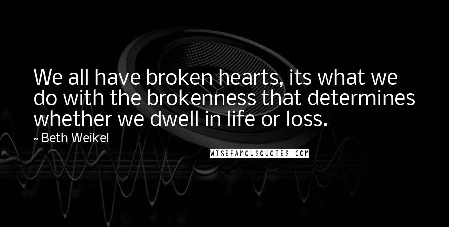 Beth Weikel Quotes: We all have broken hearts, its what we do with the brokenness that determines whether we dwell in life or loss.