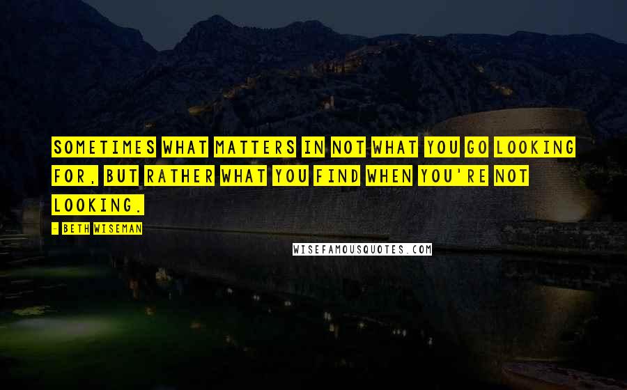 Beth Wiseman Quotes: Sometimes what matters in not what you go looking for, but rather what you find when you're not looking.