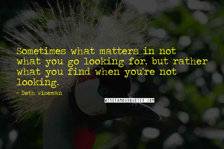 Beth Wiseman Quotes: Sometimes what matters in not what you go looking for, but rather what you find when you're not looking.